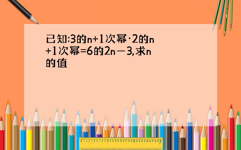 已知:3的n+1次幂·2的n+1次幂=6的2n—3,求n的值