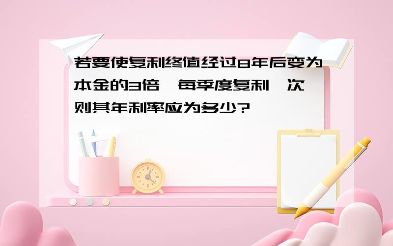 若要使复利终值经过8年后变为本金的3倍,每季度复利一次,则其年利率应为多少?