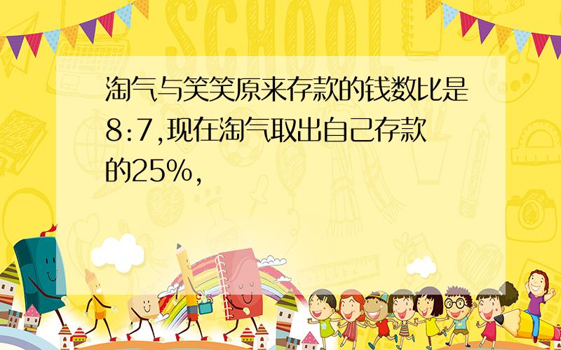 淘气与笑笑原来存款的钱数比是8:7,现在淘气取出自己存款的25%,