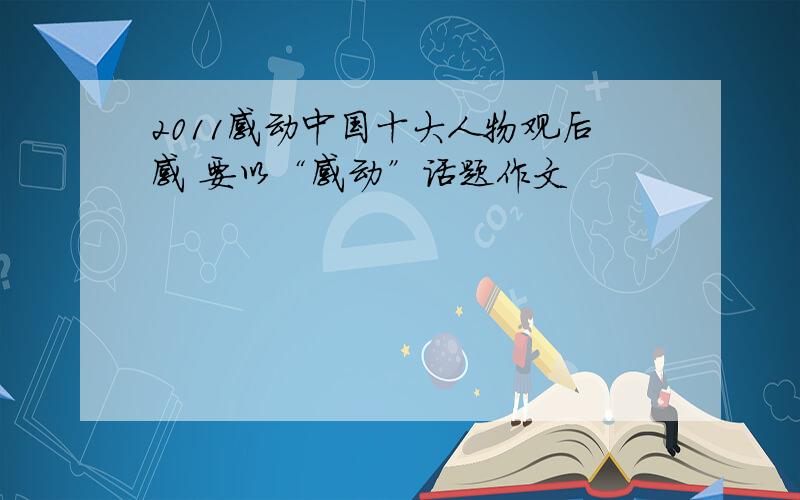 2011感动中国十大人物观后感 要以“感动”话题作文