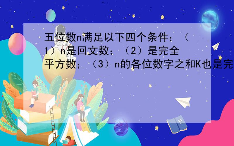 五位数n满足以下四个条件：（1）n是回文数；（2）是完全平方数；（3）n的各位数字之和K也是完全平方数；（4)K是两位数