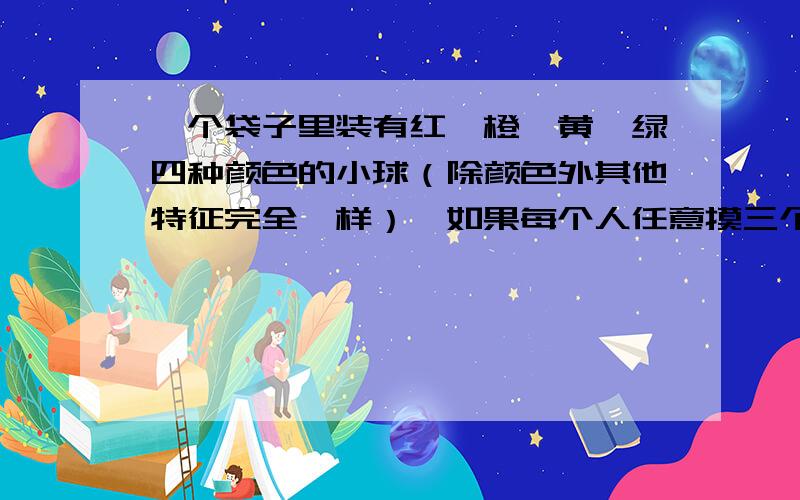 一个袋子里装有红、橙、黄、绿四种颜色的小球（除颜色外其他特征完全一样）,如果每个人任意摸三个球,那么