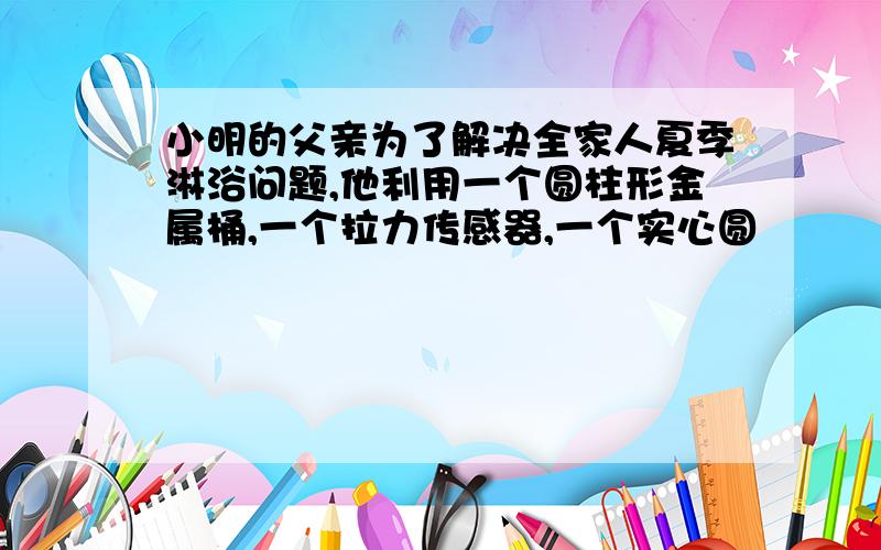 小明的父亲为了解决全家人夏季淋浴问题,他利用一个圆柱形金属桶,一个拉力传感器,一个实心圆