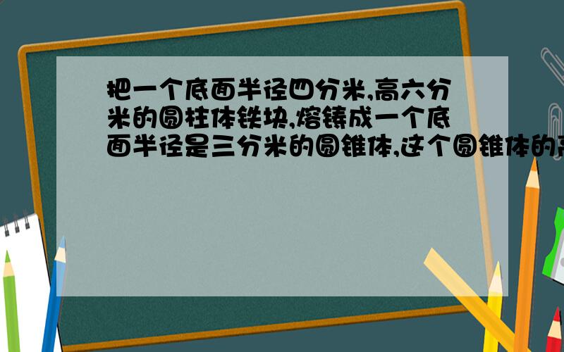 把一个底面半径四分米,高六分米的圆柱体铁块,熔铸成一个底面半径是三分米的圆锥体,这个圆锥体的高是多少分米?