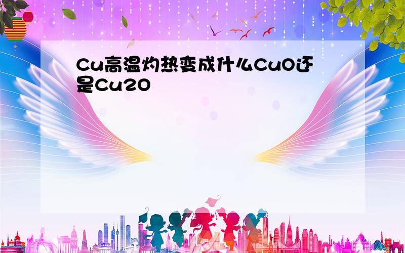 Cu高温灼热变成什么CuO还是Cu2O