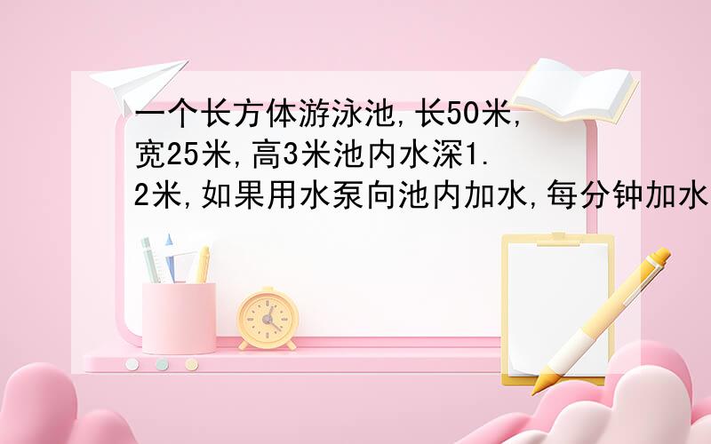 一个长方体游泳池,长50米,宽25米,高3米池内水深1.2米,如果用水泵向池内加水,每分钟加水2.5立方米,需要多少小时