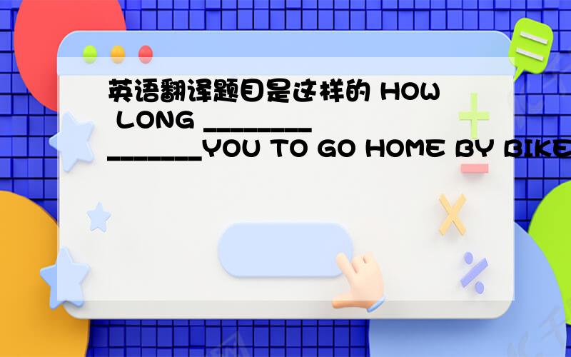 英语翻译题目是这样的 HOW LONG _______________YOU TO GO HOME BY BIKE