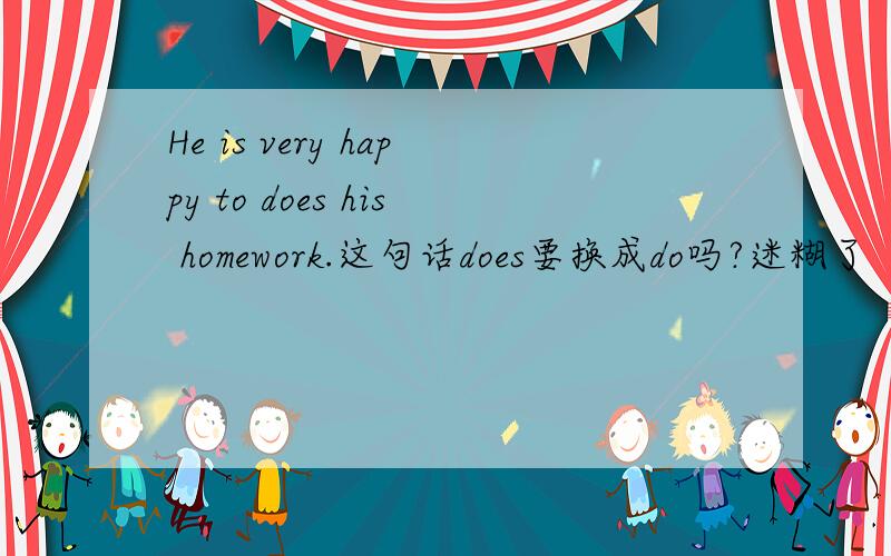 He is very happy to does his homework.这句话does要换成do吗?迷糊了