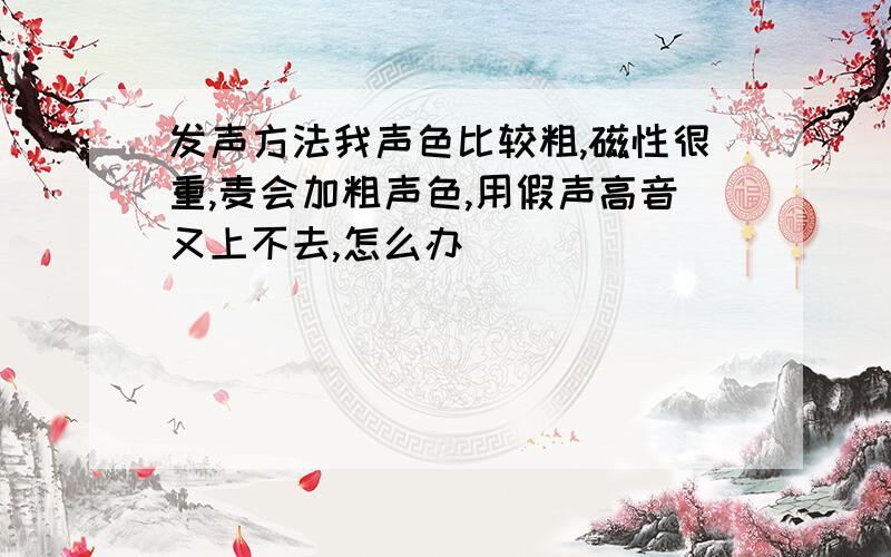 发声方法我声色比较粗,磁性很重,麦会加粗声色,用假声高音又上不去,怎么办