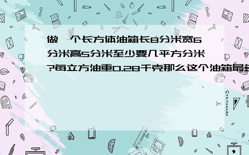 做一个长方体油箱长8分米宽6分米高5分米至少要几平方分米?每立方油重0.28千克那么这个油箱最多可装几千克