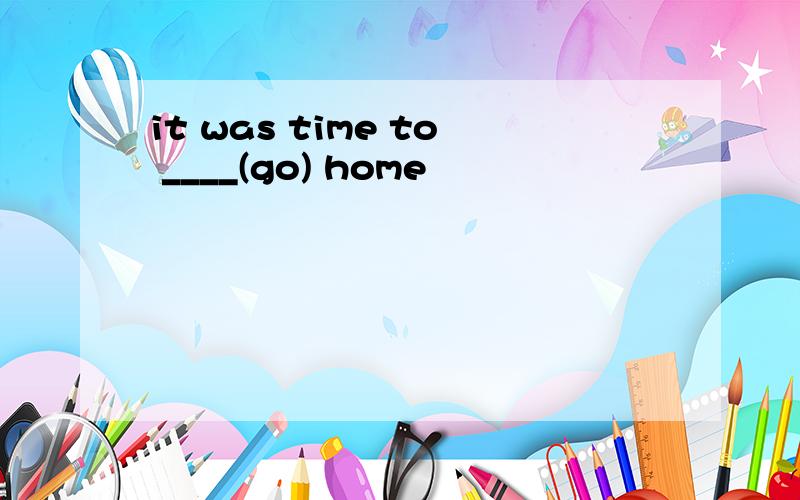 it was time to ____(go) home