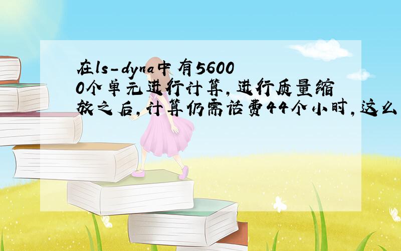 在ls-dyna中有56000个单元进行计算,进行质量缩放之后,计算仍需话费44个小时,这么长的计算时间是不是太长了啊,