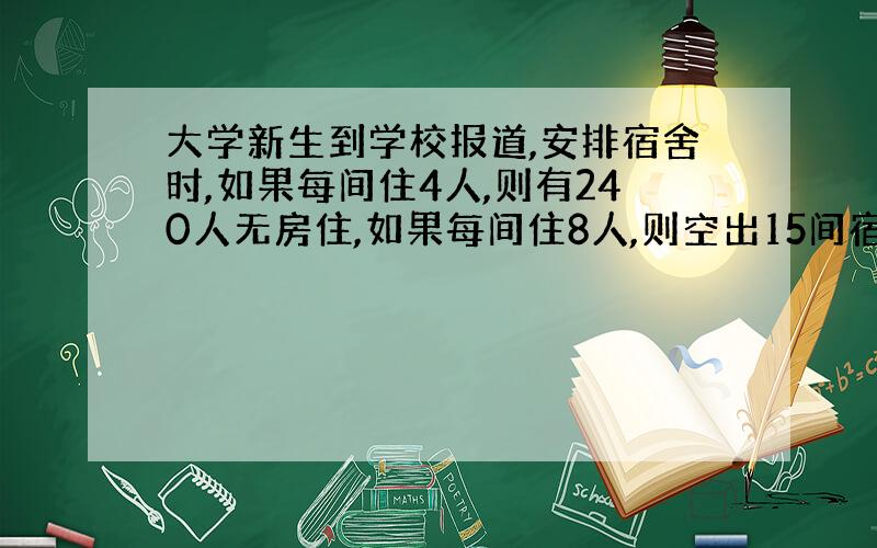 大学新生到学校报道,安排宿舍时,如果每间住4人,则有240人无房住,如果每间住8人,则空出15间宿舍