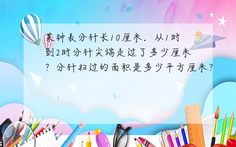 某钟表分针长10厘米．从1时到2时分针尖端走过了多少厘米？分针扫过的面积是多少平方厘米？