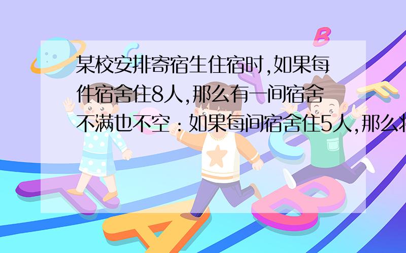 某校安排寄宿生住宿时,如果每件宿舍住8人,那么有一间宿舍不满也不空：如果每间宿舍住5人,那么将有12人无宿舍可住.问该校