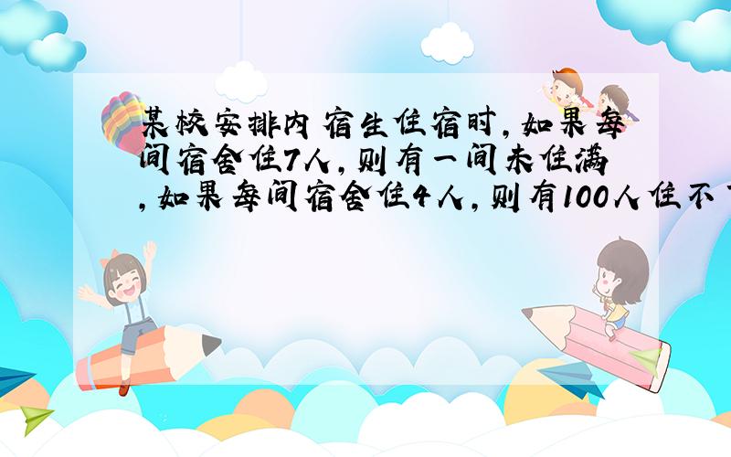 某校安排内宿生住宿时,如果每间宿舍住7人,则有一间未住满,如果每间宿舍住4人,则有100人住不下,问该校有多少间宿舍?有