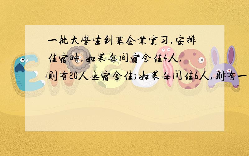 一批大学生到某企业实习,安排住宿时,如果每间宿舍住4人,则有20人无宿舍住；如果每间住6人,则有一间住不满（至少有一人）