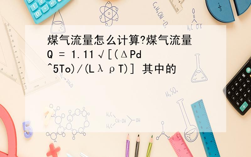 煤气流量怎么计算?煤气流量 Q = 1.11√[(ΔPd^5To)/(LλρT)] 其中的