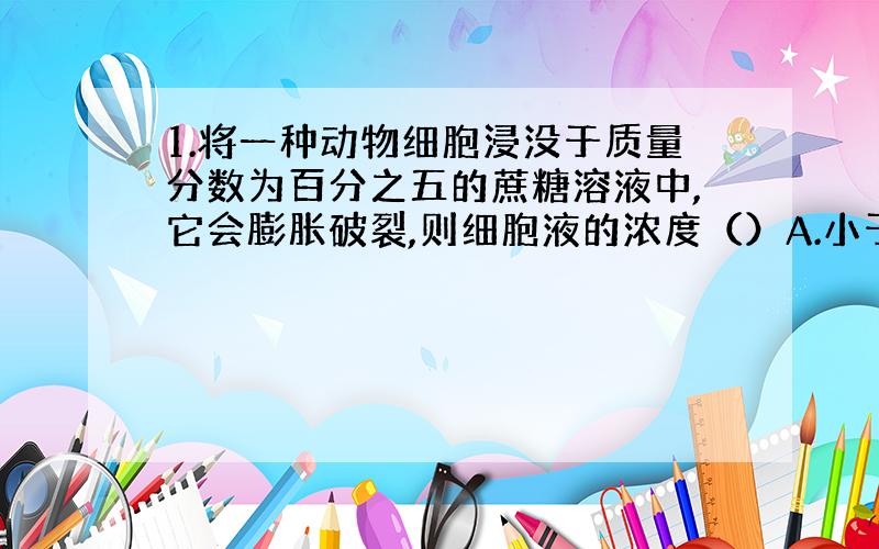 1.将一种动物细胞浸没于质量分数为百分之五的蔗糖溶液中,它会膨胀破裂,则细胞液的浓度（）A.小于百分之五 B.等于百分之