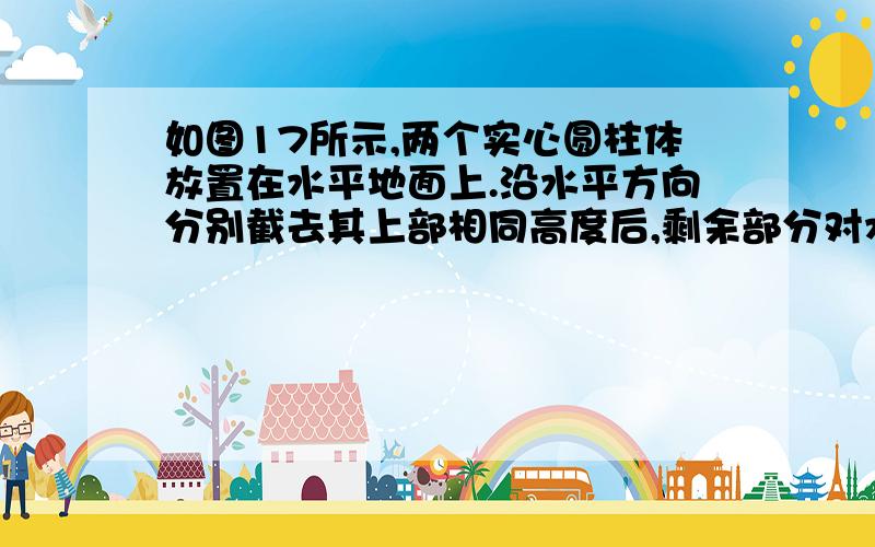 如图17所示,两个实心圆柱体放置在水平地面上.沿水平方向分别截去其上部相同高度后,剩余部分对水平地面的压强相等.则它们原