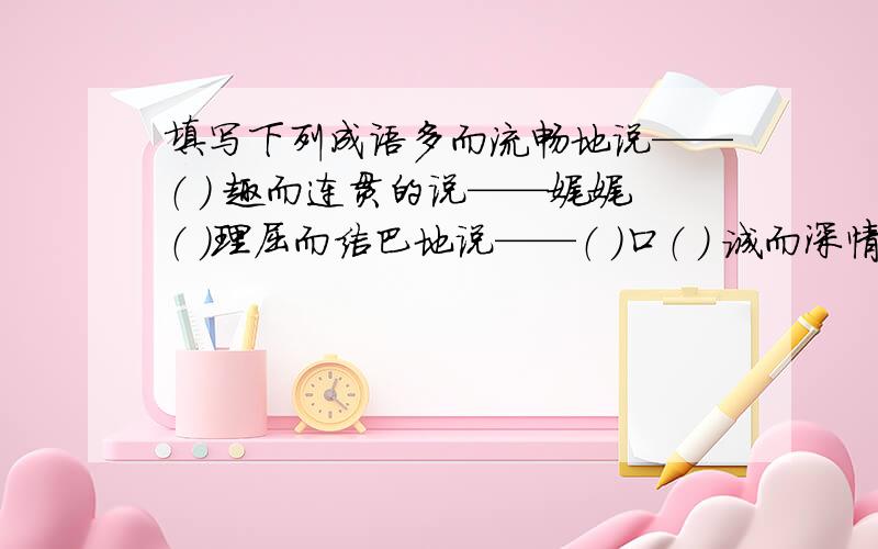 填写下列成语多而流畅地说——（ ） 趣而连贯的说——娓娓（ ）理屈而结巴地说——（ ）口（ ） 诚而深情地说——语（ )