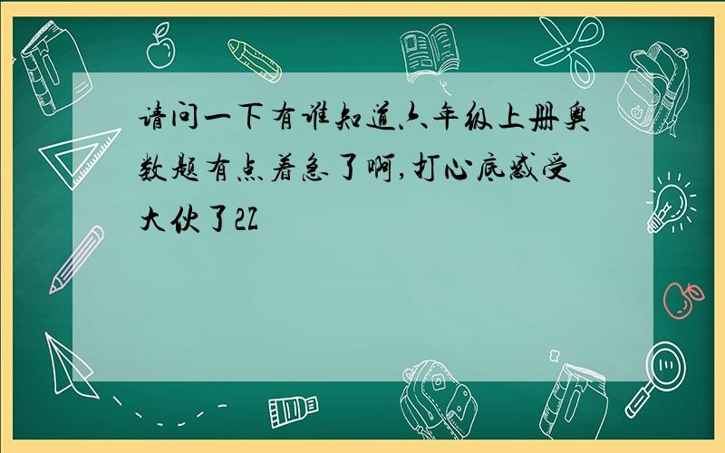 请问一下有谁知道六年级上册奥数题有点着急了啊,打心底感受大伙了2Z