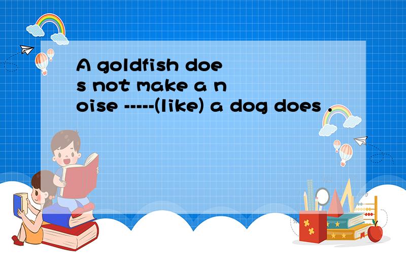 A goldfish does not make a noise -----(like) a dog does .