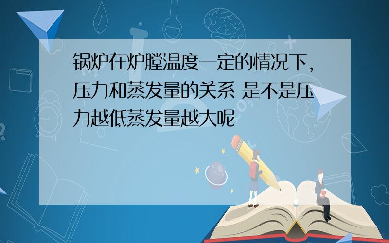 锅炉在炉膛温度一定的情况下,压力和蒸发量的关系 是不是压力越低蒸发量越大呢