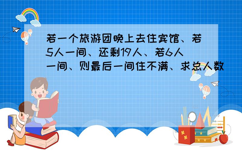 若一个旅游团晚上去住宾馆、若5人一间、还剩19人、若6人一间、则最后一间住不满、求总人数