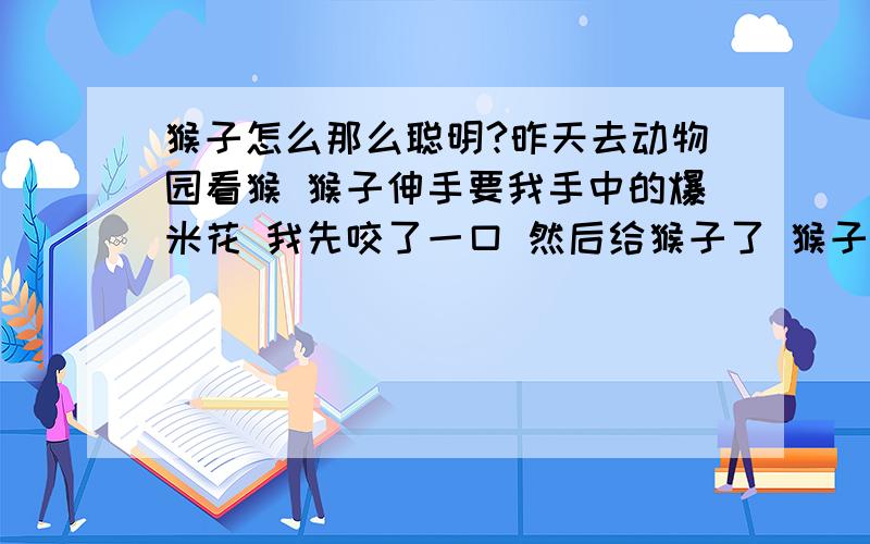 猴子怎么那么聪明?昨天去动物园看猴 猴子伸手要我手中的爆米花 我先咬了一口 然后给猴子了 猴子拿过去后 把我咬的那块给掰