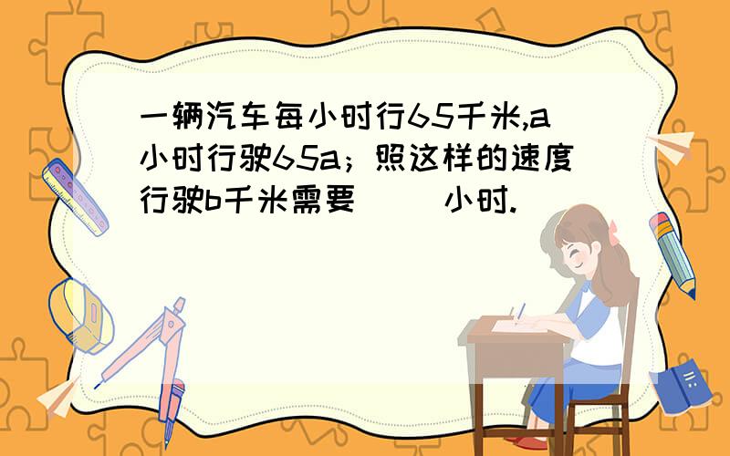 一辆汽车每小时行65千米,a小时行驶65a；照这样的速度行驶b千米需要（ ）小时.