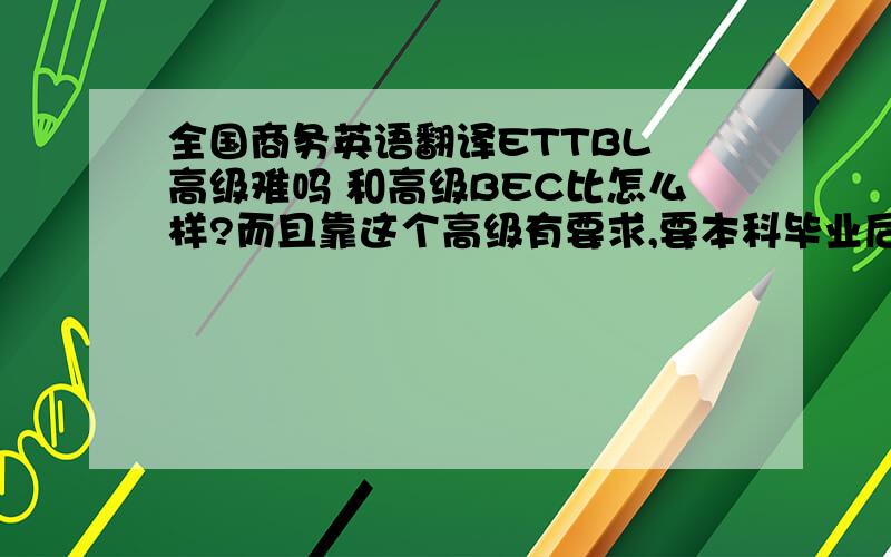 全国商务英语翻译ETTBL 高级难吗 和高级BEC比怎么样?而且靠这个高级有要求,要本科毕业后两年