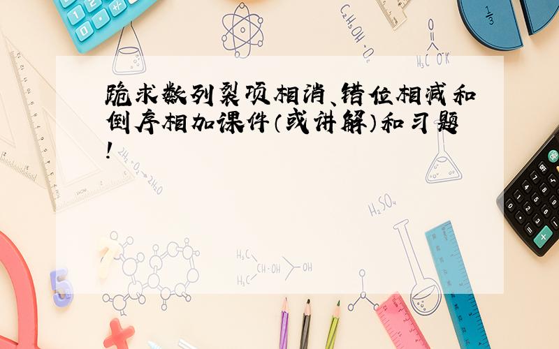 跪求数列裂项相消、错位相减和倒序相加课件（或讲解）和习题!