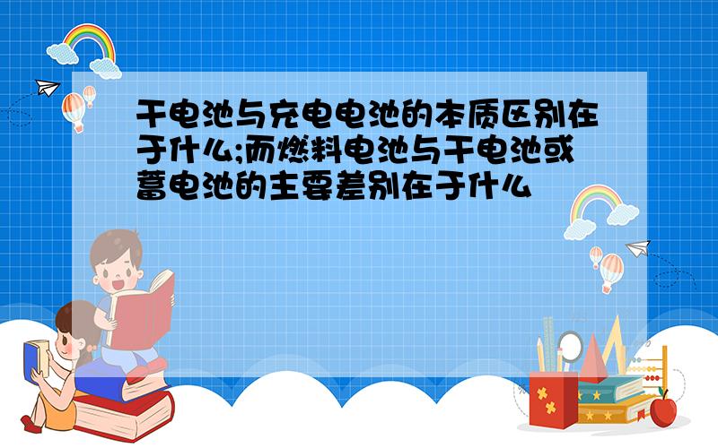 干电池与充电电池的本质区别在于什么;而燃料电池与干电池或蓄电池的主要差别在于什么