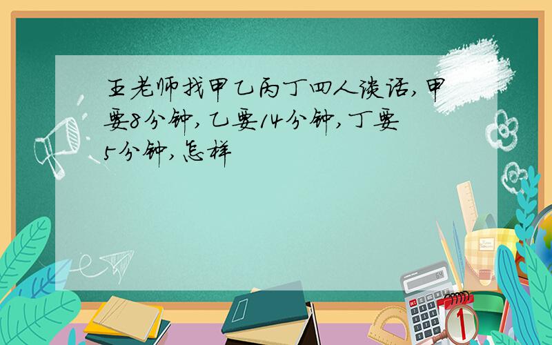 王老师找甲乙丙丁四人谈话,甲要8分钟,乙要14分钟,丁要5分钟,怎样