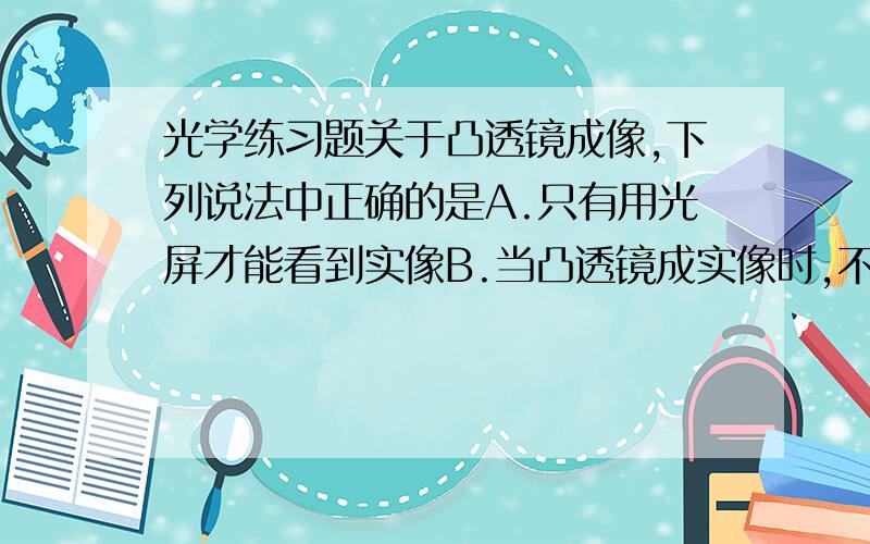 光学练习题关于凸透镜成像,下列说法中正确的是A.只有用光屏才能看到实像B.当凸透镜成实像时,不用光屏,在一定区域内也能看