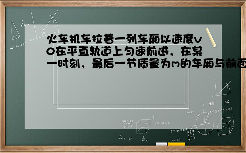 火车机车拉着一列车厢以速度v0在平直轨道上匀速前进，在某一时刻，最后一节质量为m的车厢与前面的列车脱钩，脱钩后该车厢在轨