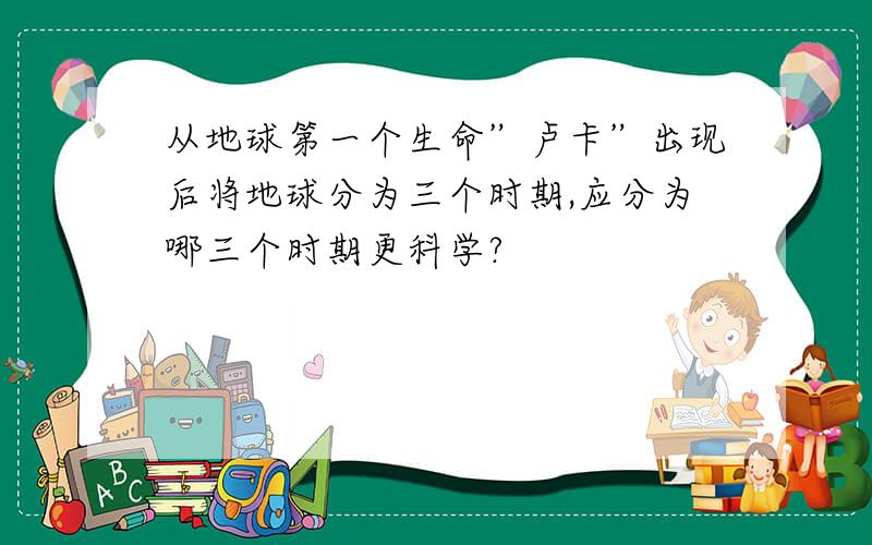 从地球第一个生命”卢卡”出现后将地球分为三个时期,应分为哪三个时期更科学?