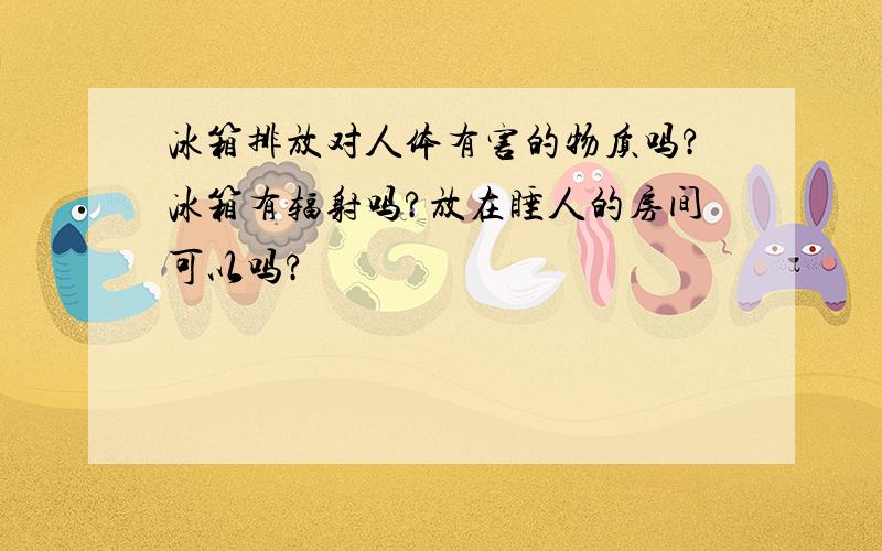 冰箱排放对人体有害的物质吗?冰箱有辐射吗?放在睡人的房间可以吗?