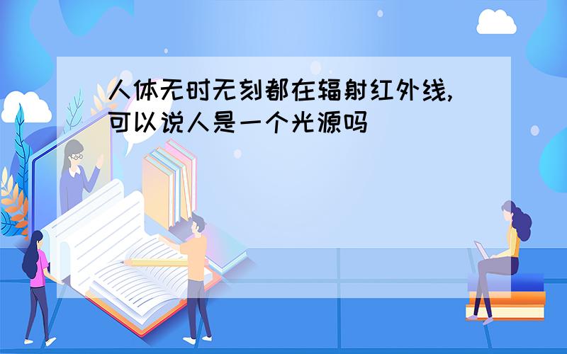 人体无时无刻都在辐射红外线,可以说人是一个光源吗