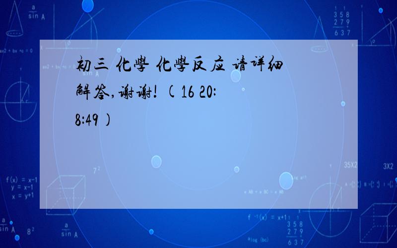 初三 化学 化学反应 请详细解答,谢谢! (16 20:8:49)