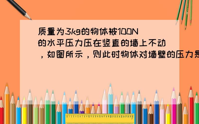 质量为3kg的物体被100N的水平压力压在竖直的墙上不动，如图所示，则此时物体对墙壁的压力是______N；若将水平压力