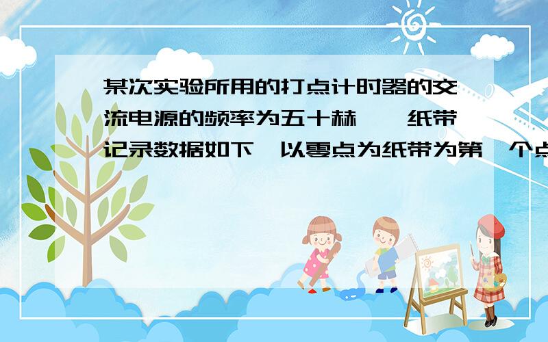 某次实验所用的打点计时器的交流电源的频率为五十赫兹,纸带记录数据如下,以零点为纸带为第一个点,接下来的几点个模糊,因此从