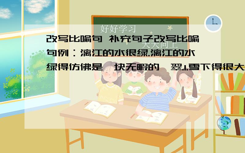 改写比喻句 补充句子改写比喻句例：漓江的水很绿.漓江的水绿得仿佛是一块无暇的翡翠.1.雪下得很大.2.发令枪一响,运动员