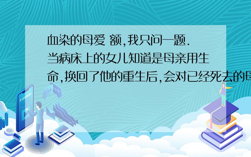 血染的母爱 额,我只问一题.当病床上的女儿知道是母亲用生命,换回了他的重生后,会对已经死去的母亲说些什么?展开合理的想象