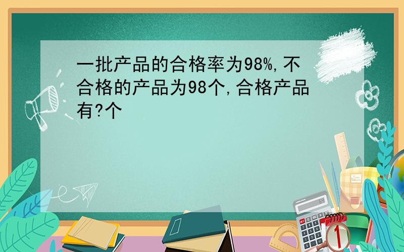 一批产品的合格率为98%,不合格的产品为98个,合格产品有?个