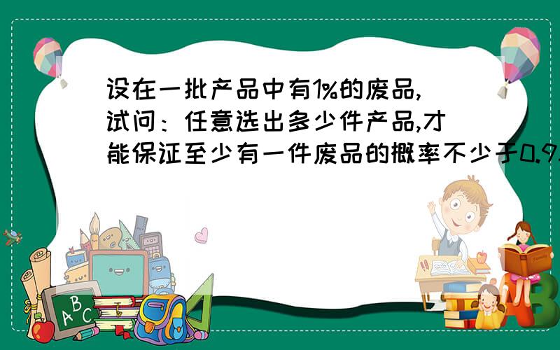 设在一批产品中有1%的废品,试问：任意选出多少件产品,才能保证至少有一件废品的概率不少于0.95?