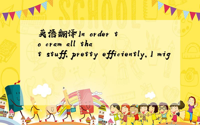 英语翻译In order to cram all that stuff,pretty efficiently,I mig