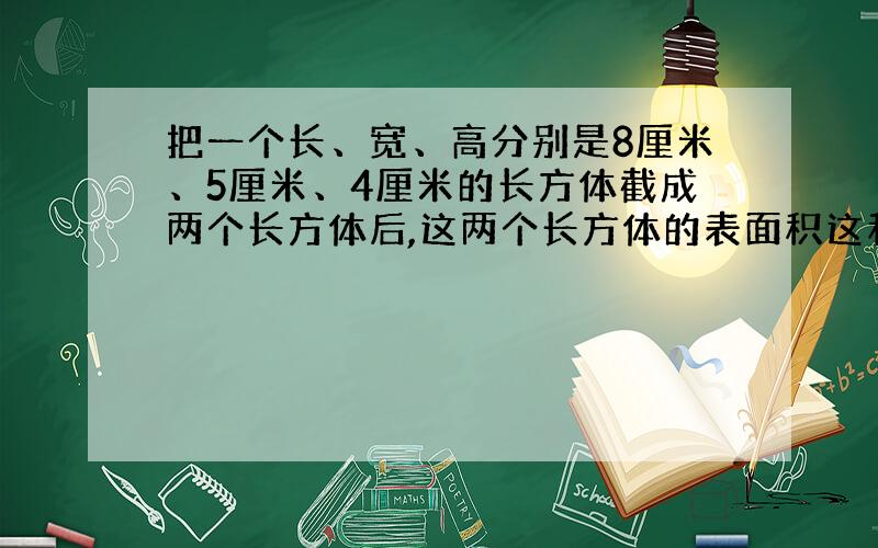 把一个长、宽、高分别是8厘米、5厘米、4厘米的长方体截成两个长方体后,这两个长方体的表面积这和最大是（