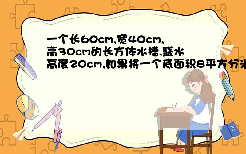 一个长60cm,宽40cm,高30cm的长方体水槽,盛水高度20cm,如果将一个底面积8平方分米,高20cm的圆柱体铁块